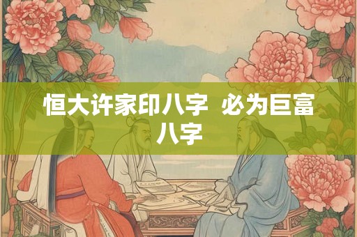 恒大许家印八字  必为巨富八字