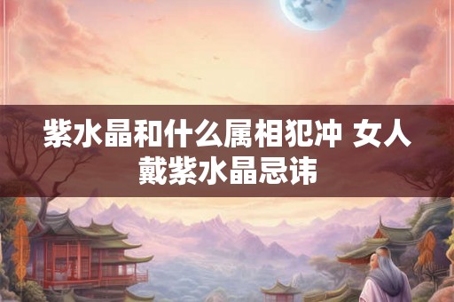 紫水晶和什么属相犯冲 女人戴紫水晶忌讳