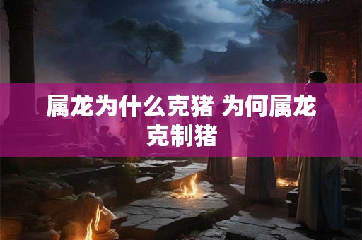 属龙为什么克猪 为何属龙克制猪