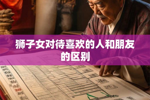 狮子女对待喜欢的人和朋友的区别