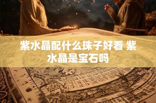 紫水晶配什么珠子好看 紫水晶是宝石吗