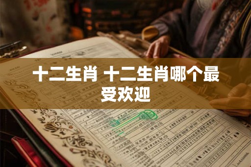十二生肖 十二生肖哪个最受欢迎 十二生肖 十二生肖哪个最受欢迎