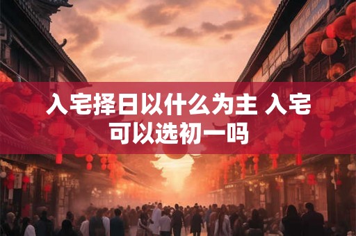 入宅择日以什么为主 入宅可以选初一吗