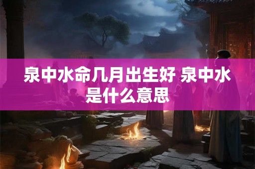 泉中水命几月出生好 泉中水是什么意思 泉中水命几月出生好 泉中水是什么意思