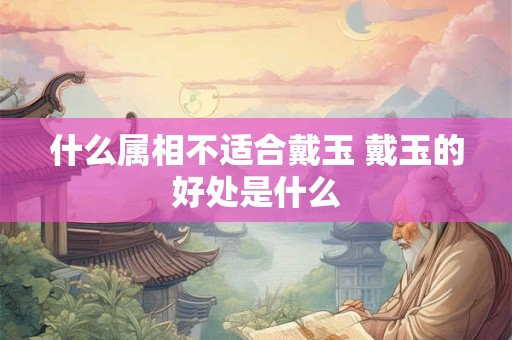 什么属相不适合戴玉 戴玉的好处是什么