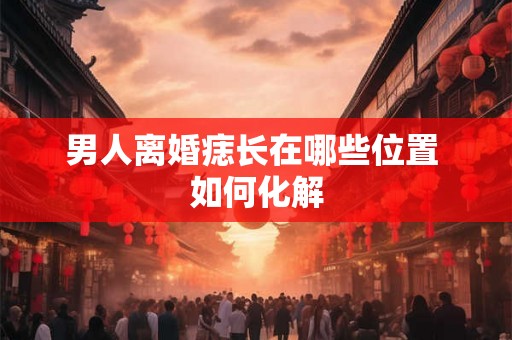 男人离婚痣长在哪些位置 如何化解 男人离婚痣长在哪些位置 如何化解