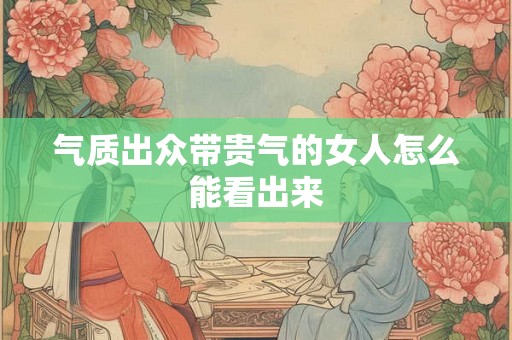 气质出众带贵气的女人怎么能看出来 气质出众带贵气的女人怎么能看出来