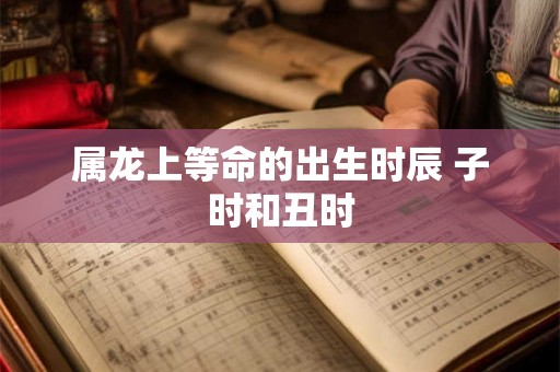 属龙上等命的出生时辰 子时和丑时 属龙上等命的出生时辰 子时和丑时