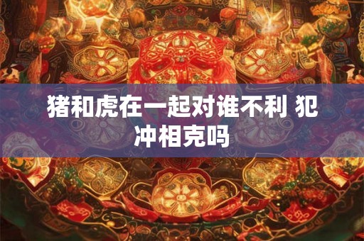 猪和虎在一起对谁不利 犯冲相克吗