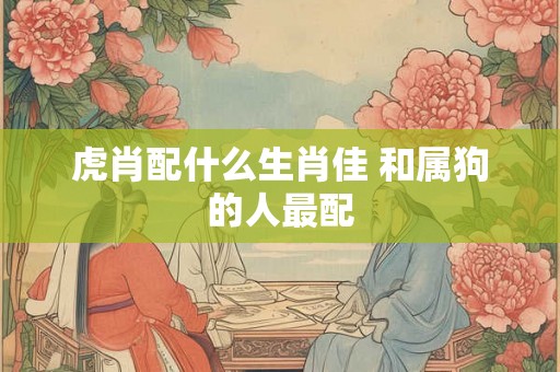 虎肖配什么生肖佳 和属狗的人最配 虎肖配什么生肖佳 和属狗的人最配