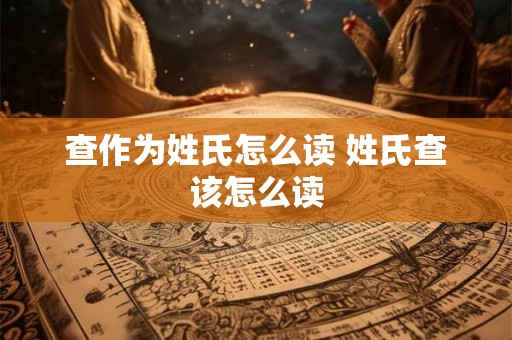 查作为姓氏怎么读 姓氏查该怎么读