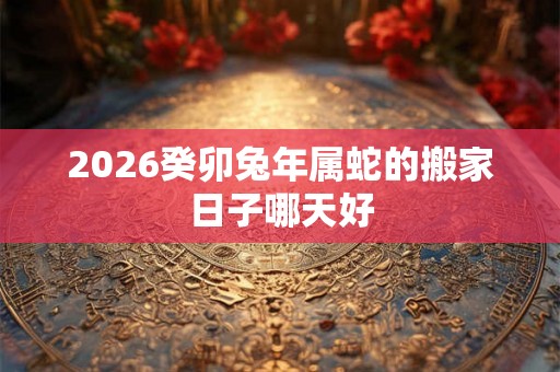 2026癸卯兔年属蛇的搬家日子哪天好 2026癸卯兔年属蛇的搬家日子哪天好