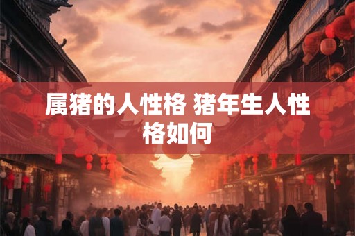 属猪的人性格 猪年生人性格如何 属猪的人性格 猪年生人性格如何