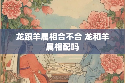 龙跟羊属相合不合 龙和羊属相配吗