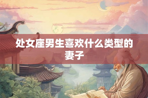 处女座男生喜欢什么类型的妻子 处女座男生喜欢什么类型的妻子