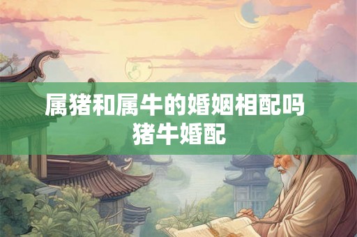 属猪和属牛的婚姻相配吗 猪牛婚配 属猪和属牛的婚姻相配吗 猪牛婚配