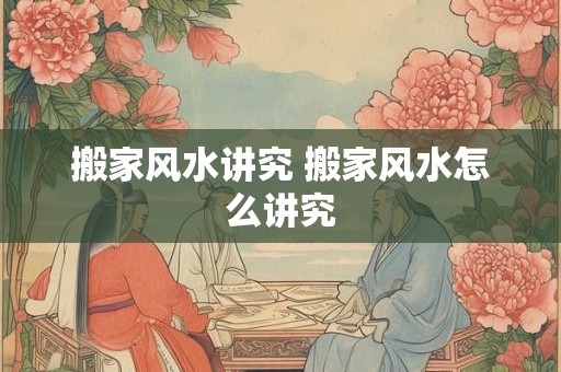 搬家风水讲究 搬家风水怎么讲究 搬家风水讲究 搬家风水怎么讲究