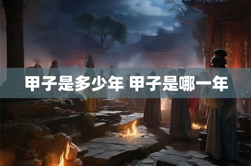甲子是多少年 甲子是哪一年 甲子是多少年 甲子是哪一年