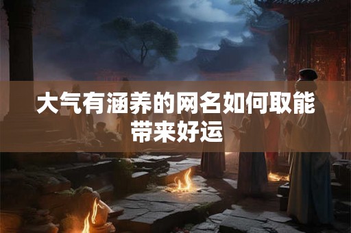 大气有涵养的网名如何取能带来好运 大气有涵养的网名如何取能带来好运