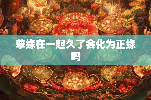 孽缘在一起久了会化为正缘吗 孽缘在一起久了会化为正缘吗